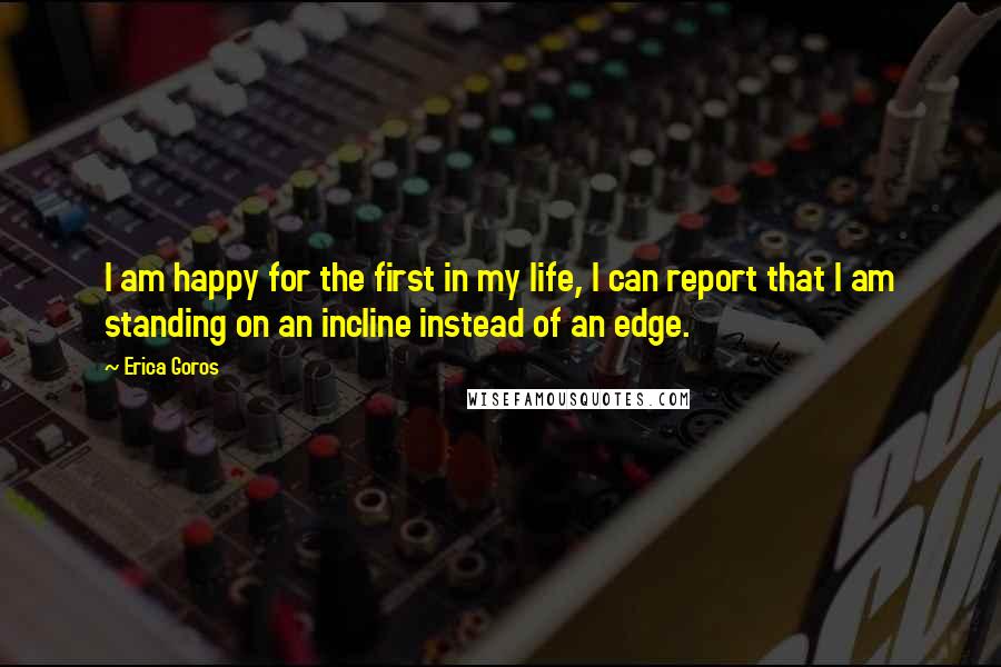 Erica Goros Quotes: I am happy for the first in my life, I can report that I am standing on an incline instead of an edge.