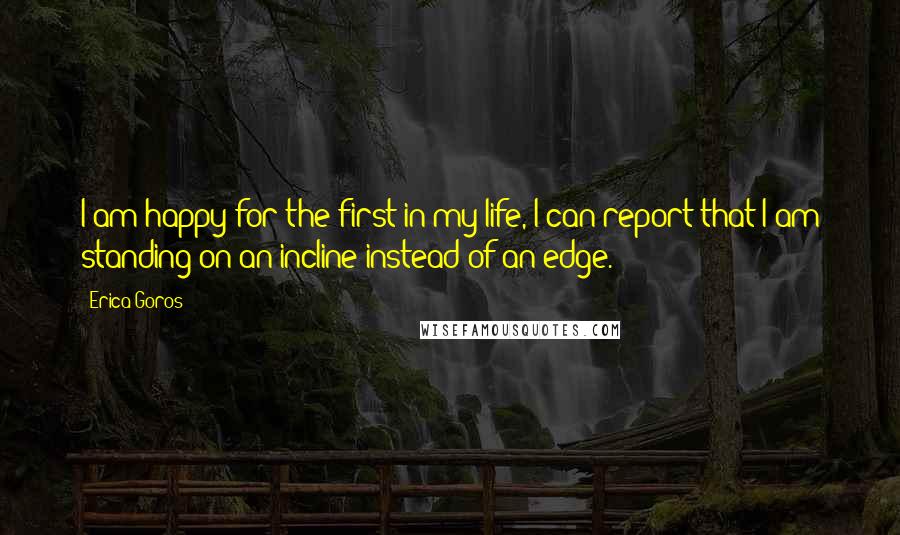 Erica Goros Quotes: I am happy for the first in my life, I can report that I am standing on an incline instead of an edge.