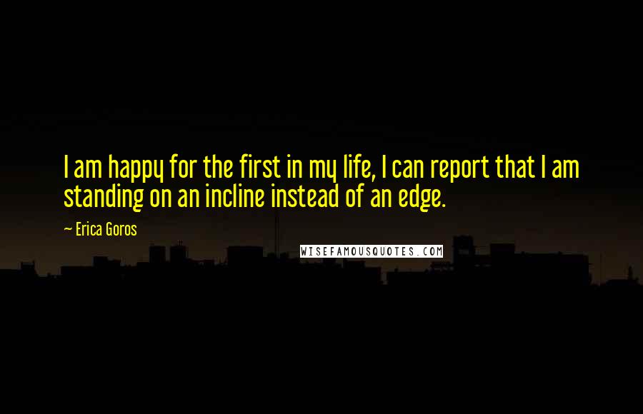 Erica Goros Quotes: I am happy for the first in my life, I can report that I am standing on an incline instead of an edge.