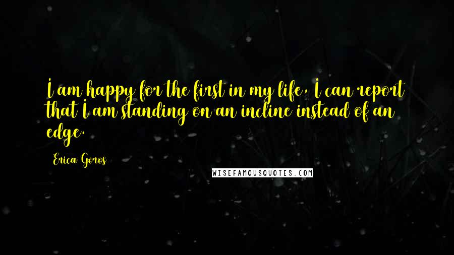 Erica Goros Quotes: I am happy for the first in my life, I can report that I am standing on an incline instead of an edge.