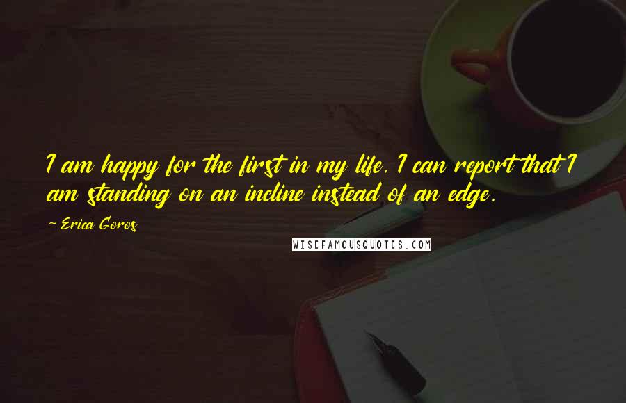 Erica Goros Quotes: I am happy for the first in my life, I can report that I am standing on an incline instead of an edge.