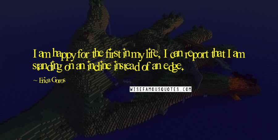 Erica Goros Quotes: I am happy for the first in my life, I can report that I am standing on an incline instead of an edge.