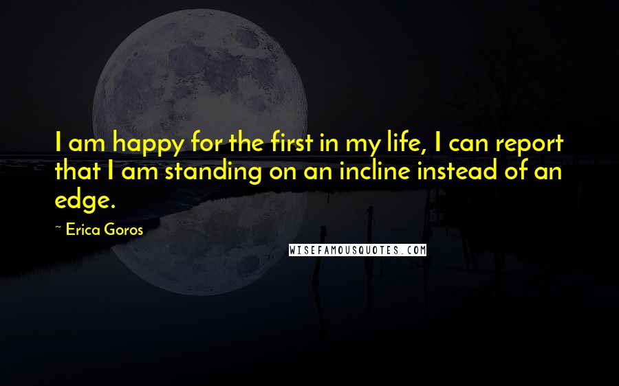 Erica Goros Quotes: I am happy for the first in my life, I can report that I am standing on an incline instead of an edge.