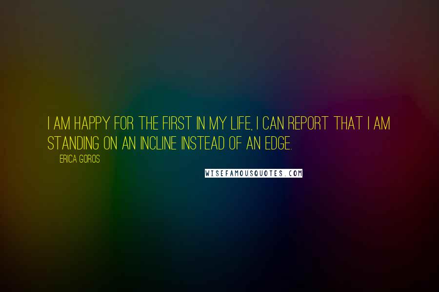 Erica Goros Quotes: I am happy for the first in my life, I can report that I am standing on an incline instead of an edge.