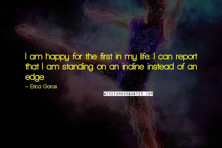 Erica Goros Quotes: I am happy for the first in my life, I can report that I am standing on an incline instead of an edge.