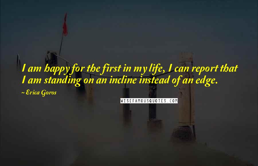 Erica Goros Quotes: I am happy for the first in my life, I can report that I am standing on an incline instead of an edge.