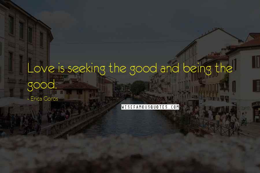 Erica Goros Quotes: Love is seeking the good and being the good.