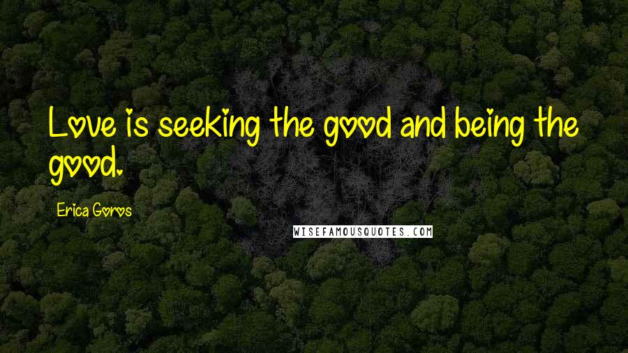 Erica Goros Quotes: Love is seeking the good and being the good.