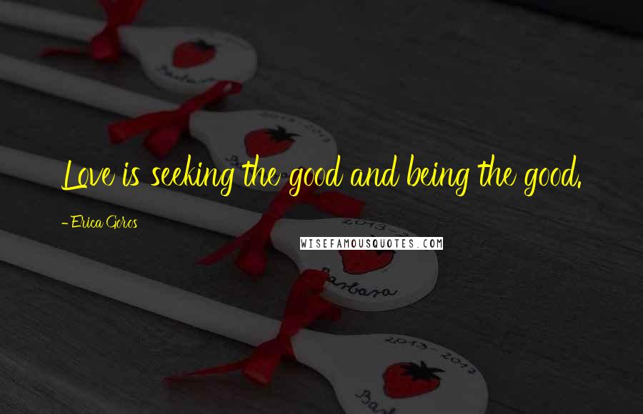 Erica Goros Quotes: Love is seeking the good and being the good.