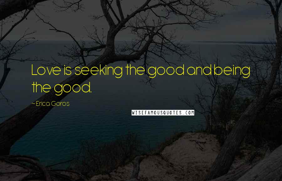 Erica Goros Quotes: Love is seeking the good and being the good.