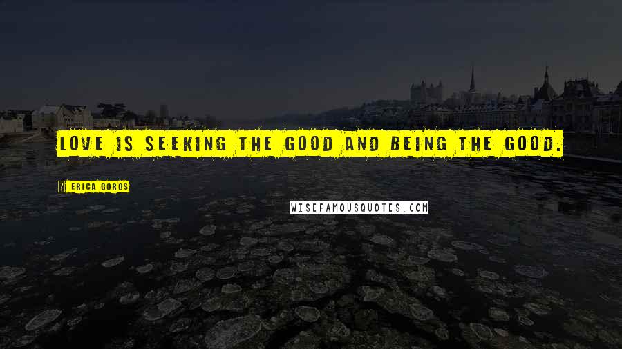 Erica Goros Quotes: Love is seeking the good and being the good.