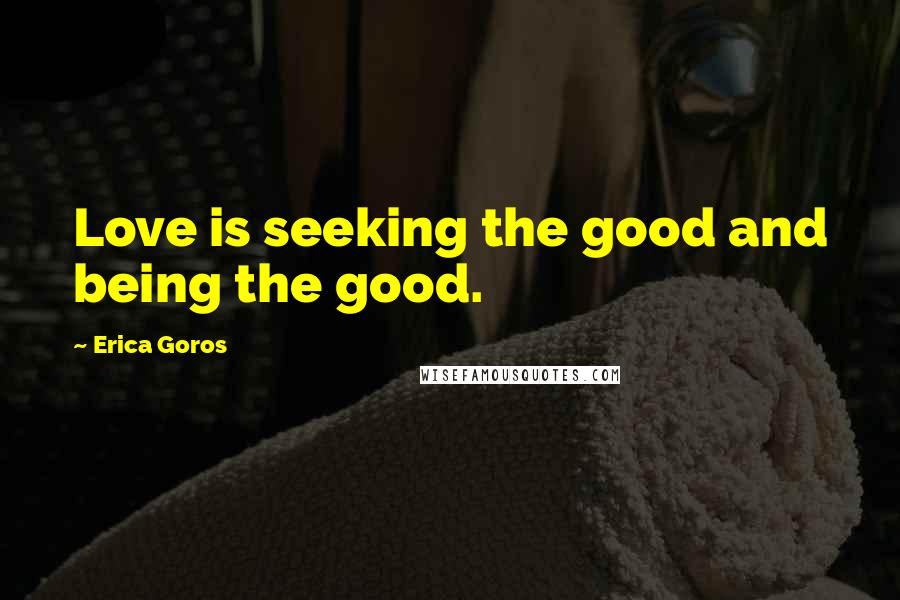 Erica Goros Quotes: Love is seeking the good and being the good.
