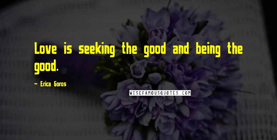 Erica Goros Quotes: Love is seeking the good and being the good.