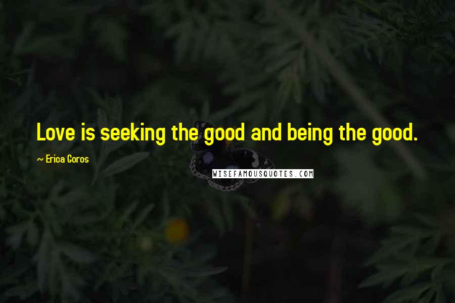 Erica Goros Quotes: Love is seeking the good and being the good.