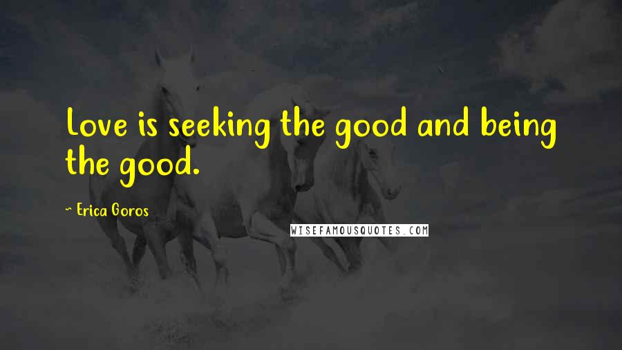 Erica Goros Quotes: Love is seeking the good and being the good.