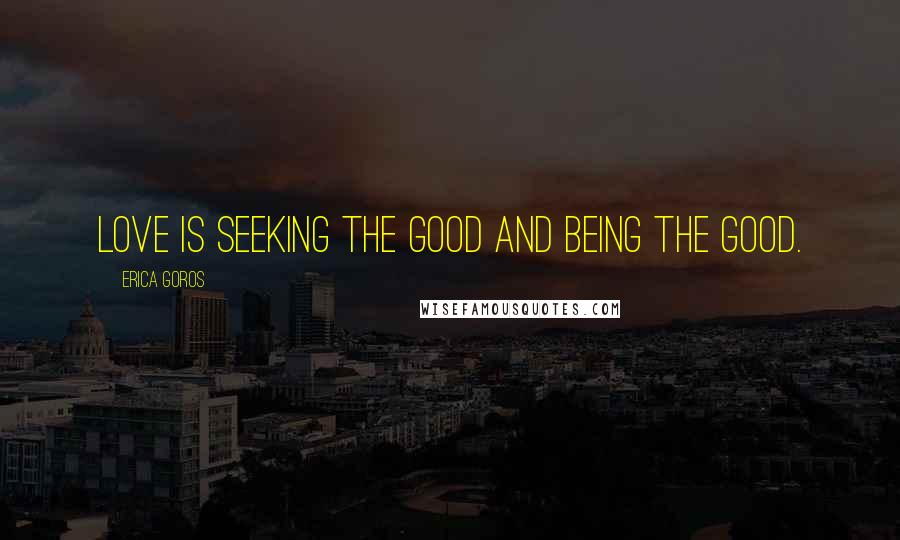 Erica Goros Quotes: Love is seeking the good and being the good.