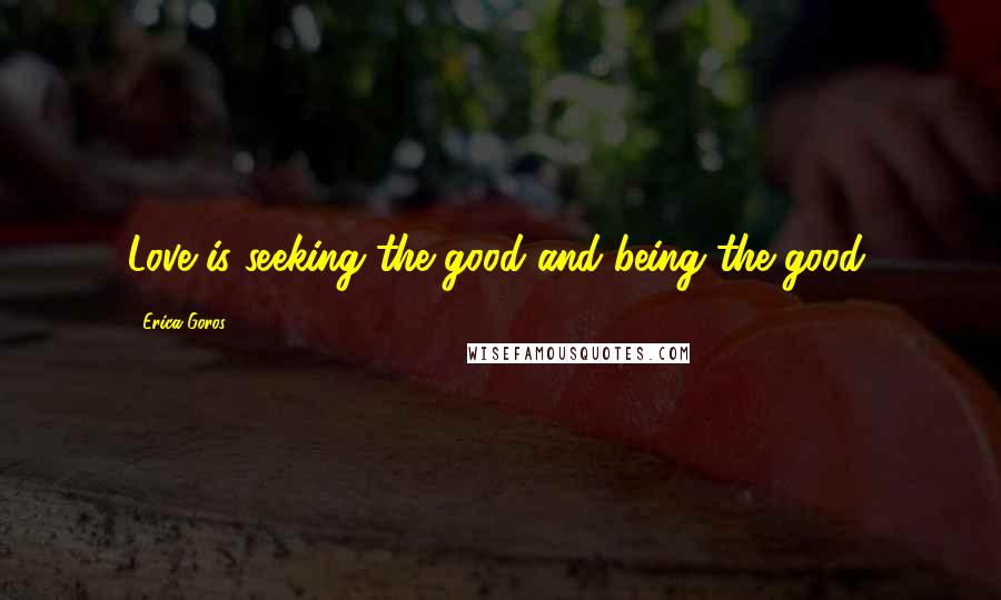 Erica Goros Quotes: Love is seeking the good and being the good.