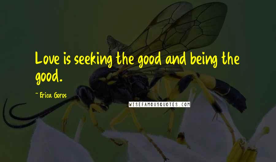 Erica Goros Quotes: Love is seeking the good and being the good.