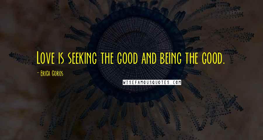 Erica Goros Quotes: Love is seeking the good and being the good.