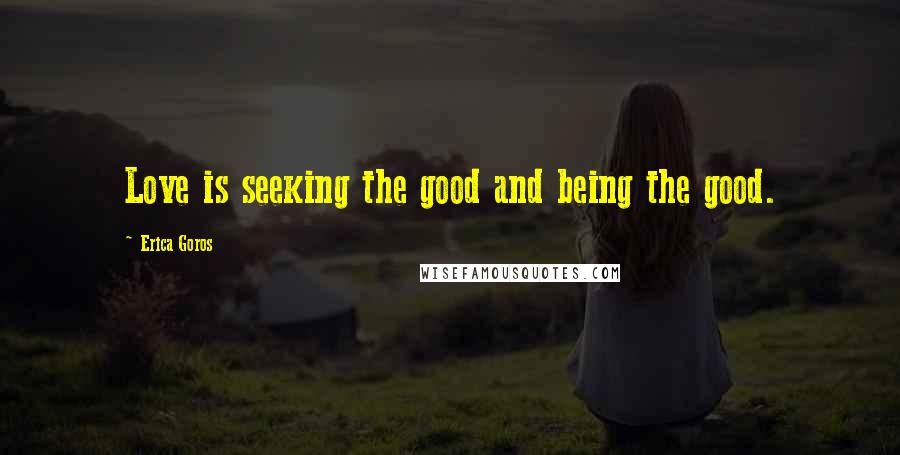 Erica Goros Quotes: Love is seeking the good and being the good.