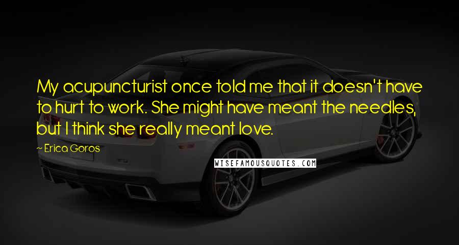 Erica Goros Quotes: My acupuncturist once told me that it doesn't have to hurt to work. She might have meant the needles, but I think she really meant love.