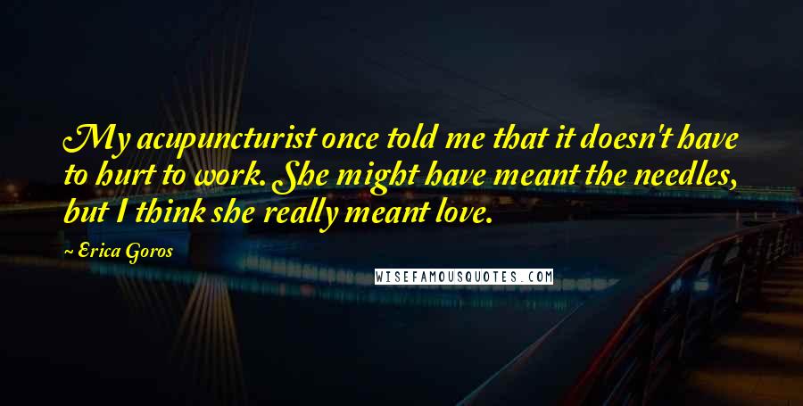 Erica Goros Quotes: My acupuncturist once told me that it doesn't have to hurt to work. She might have meant the needles, but I think she really meant love.