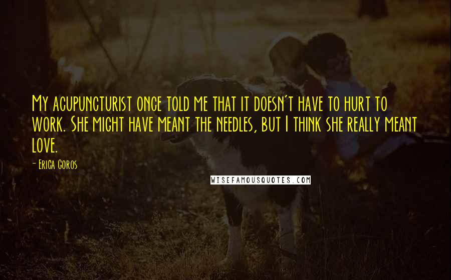 Erica Goros Quotes: My acupuncturist once told me that it doesn't have to hurt to work. She might have meant the needles, but I think she really meant love.