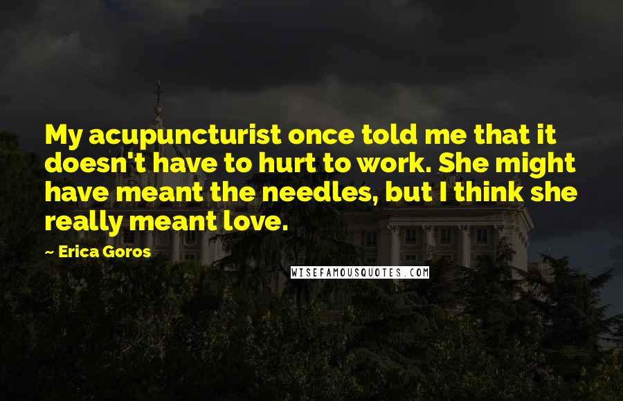 Erica Goros Quotes: My acupuncturist once told me that it doesn't have to hurt to work. She might have meant the needles, but I think she really meant love.