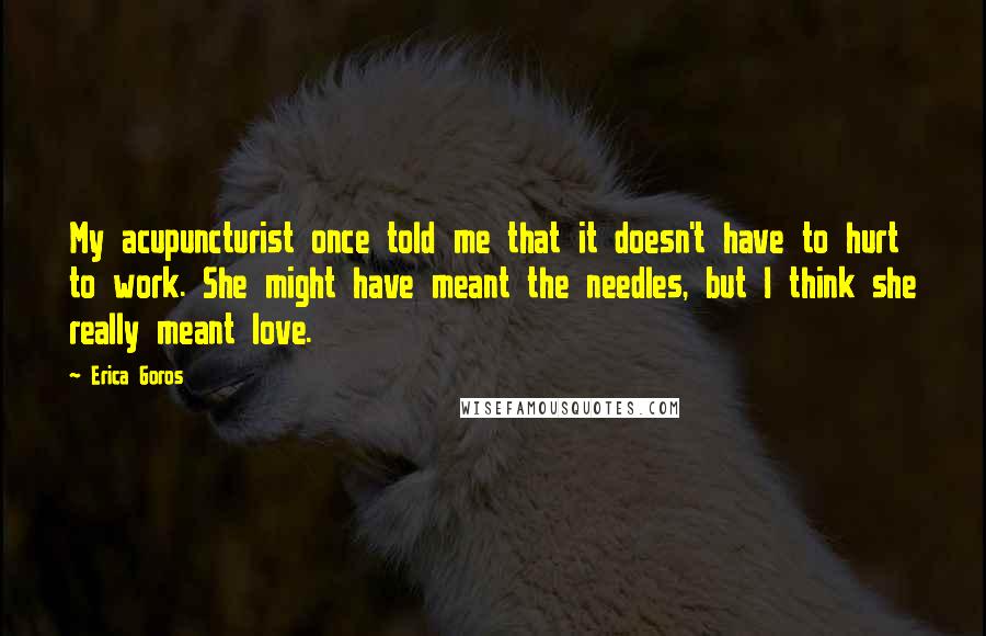 Erica Goros Quotes: My acupuncturist once told me that it doesn't have to hurt to work. She might have meant the needles, but I think she really meant love.