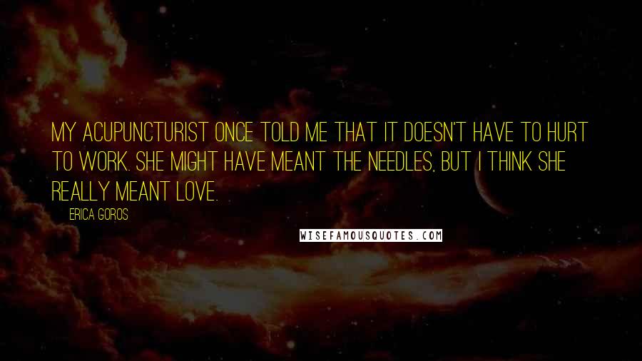 Erica Goros Quotes: My acupuncturist once told me that it doesn't have to hurt to work. She might have meant the needles, but I think she really meant love.