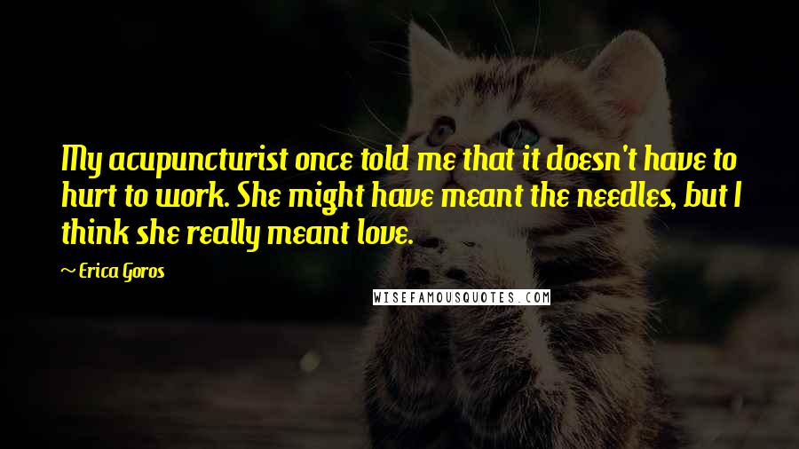 Erica Goros Quotes: My acupuncturist once told me that it doesn't have to hurt to work. She might have meant the needles, but I think she really meant love.