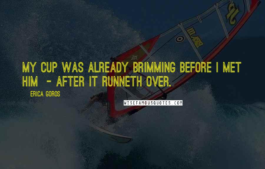 Erica Goros Quotes: My cup was already brimming before I met him  - after it runneth over.