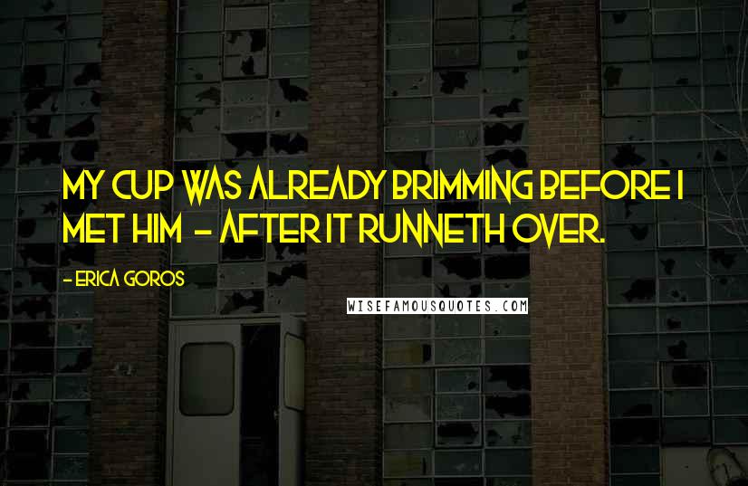 Erica Goros Quotes: My cup was already brimming before I met him  - after it runneth over.