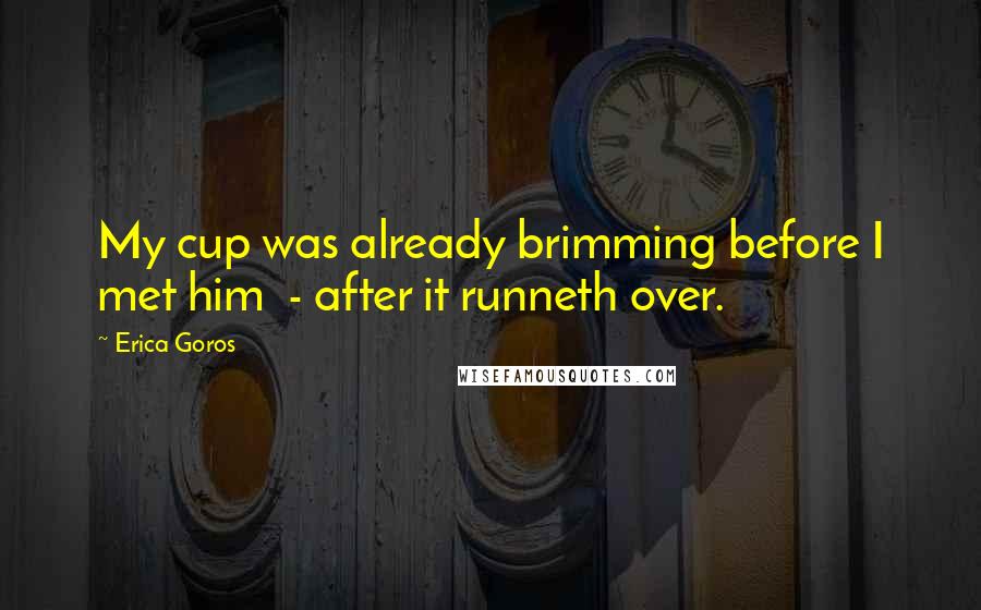 Erica Goros Quotes: My cup was already brimming before I met him  - after it runneth over.