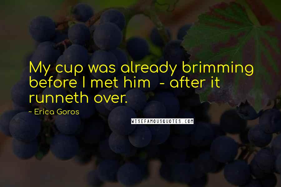 Erica Goros Quotes: My cup was already brimming before I met him  - after it runneth over.