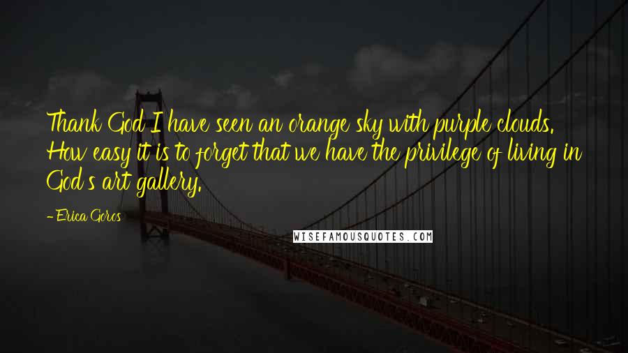 Erica Goros Quotes: Thank God I have seen an orange sky with purple clouds. How easy it is to forget that we have the privilege of living in God's art gallery.