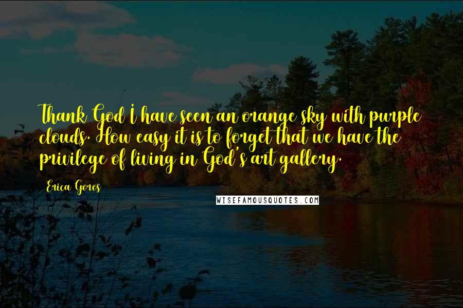 Erica Goros Quotes: Thank God I have seen an orange sky with purple clouds. How easy it is to forget that we have the privilege of living in God's art gallery.