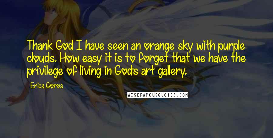 Erica Goros Quotes: Thank God I have seen an orange sky with purple clouds. How easy it is to forget that we have the privilege of living in God's art gallery.