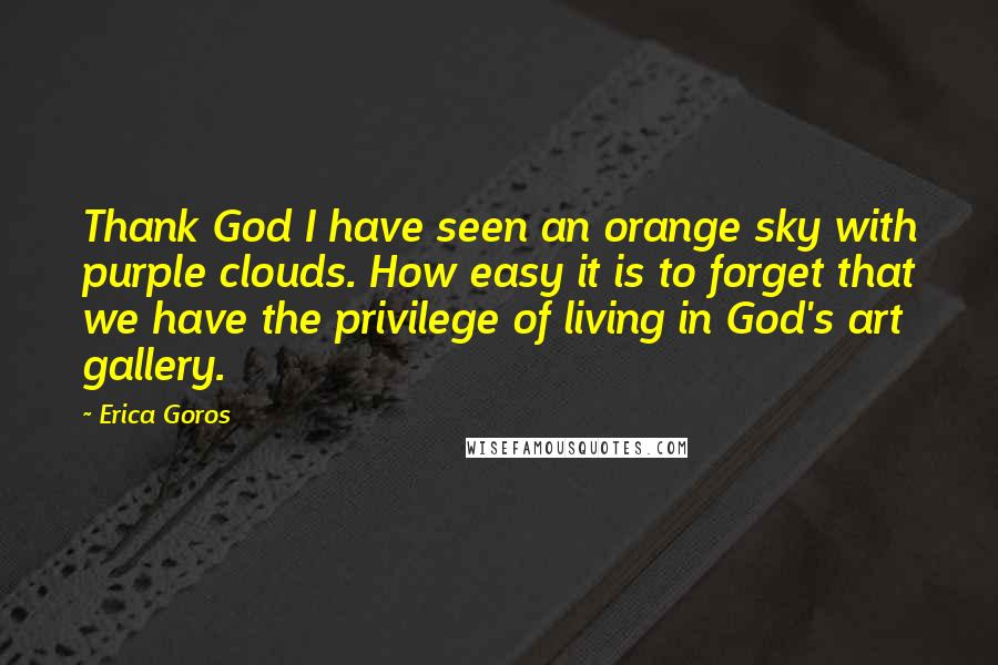 Erica Goros Quotes: Thank God I have seen an orange sky with purple clouds. How easy it is to forget that we have the privilege of living in God's art gallery.