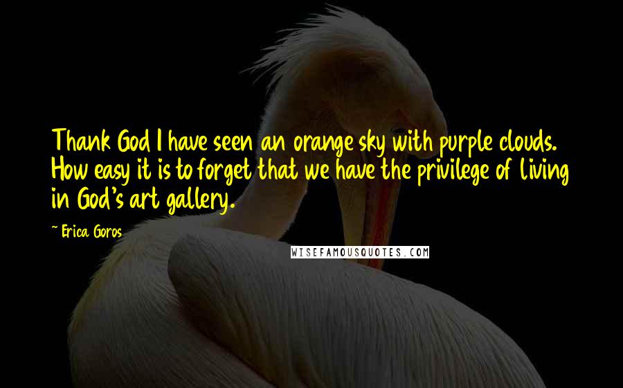 Erica Goros Quotes: Thank God I have seen an orange sky with purple clouds. How easy it is to forget that we have the privilege of living in God's art gallery.