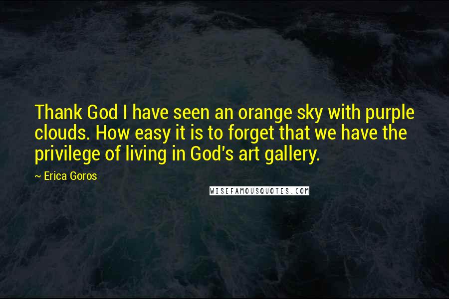 Erica Goros Quotes: Thank God I have seen an orange sky with purple clouds. How easy it is to forget that we have the privilege of living in God's art gallery.