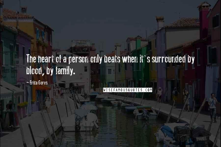 Erica Goros Quotes: The heart of a person only beats when it's surrounded by blood, by family.