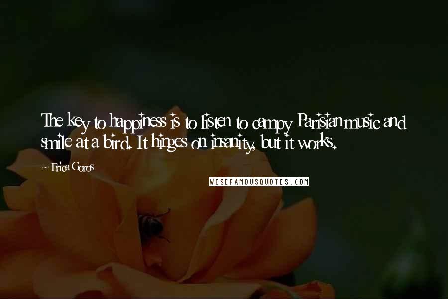 Erica Goros Quotes: The key to happiness is to listen to campy Parisian music and smile at a bird. It hinges on insanity, but it works.