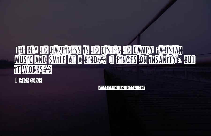 Erica Goros Quotes: The key to happiness is to listen to campy Parisian music and smile at a bird. It hinges on insanity, but it works.