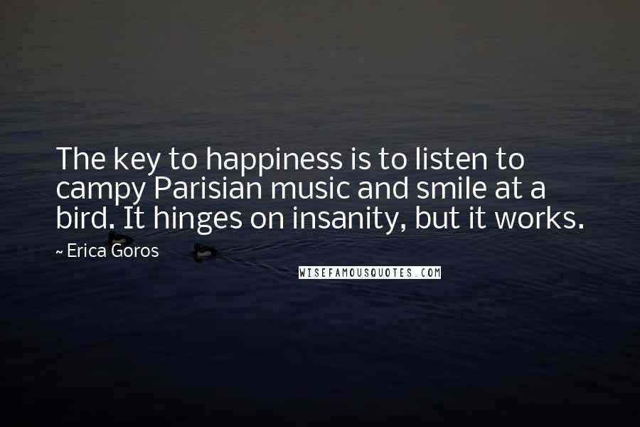 Erica Goros Quotes: The key to happiness is to listen to campy Parisian music and smile at a bird. It hinges on insanity, but it works.