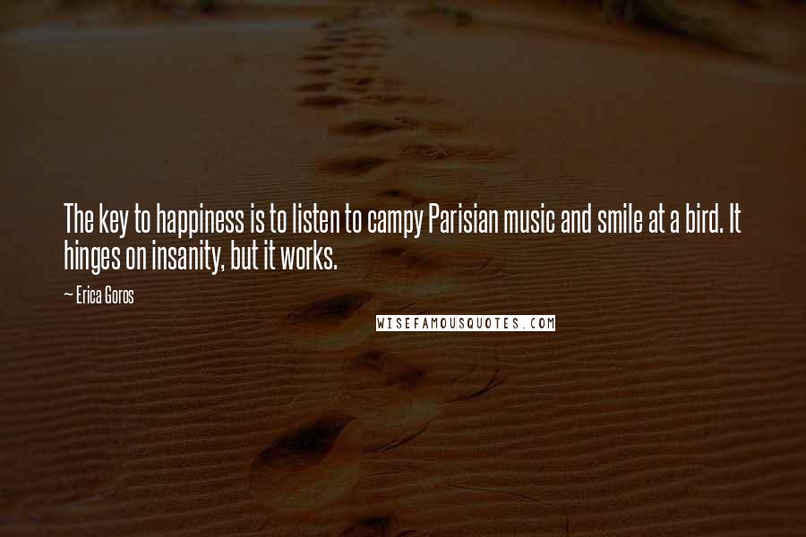 Erica Goros Quotes: The key to happiness is to listen to campy Parisian music and smile at a bird. It hinges on insanity, but it works.