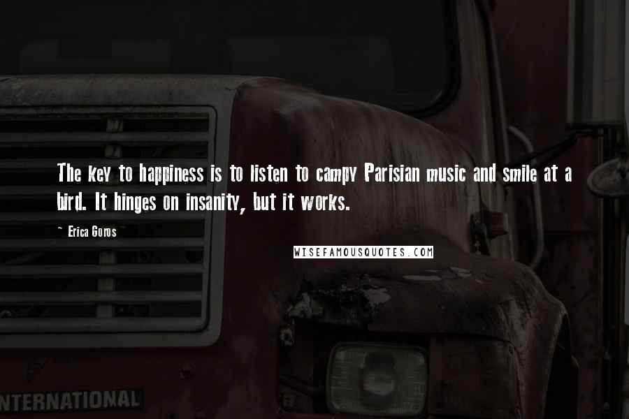 Erica Goros Quotes: The key to happiness is to listen to campy Parisian music and smile at a bird. It hinges on insanity, but it works.