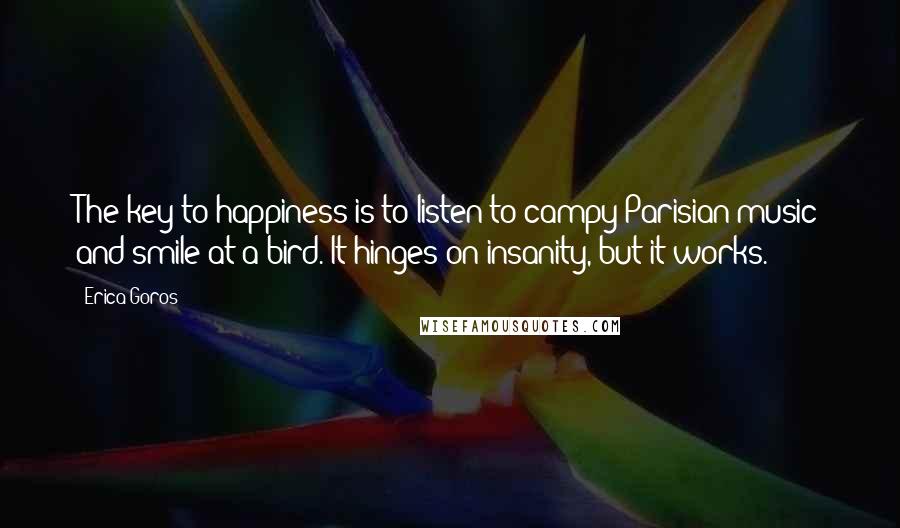 Erica Goros Quotes: The key to happiness is to listen to campy Parisian music and smile at a bird. It hinges on insanity, but it works.