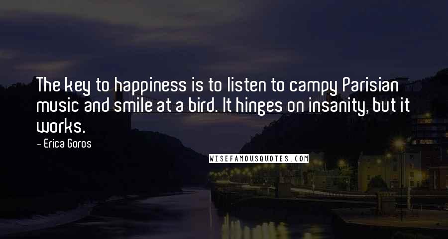 Erica Goros Quotes: The key to happiness is to listen to campy Parisian music and smile at a bird. It hinges on insanity, but it works.