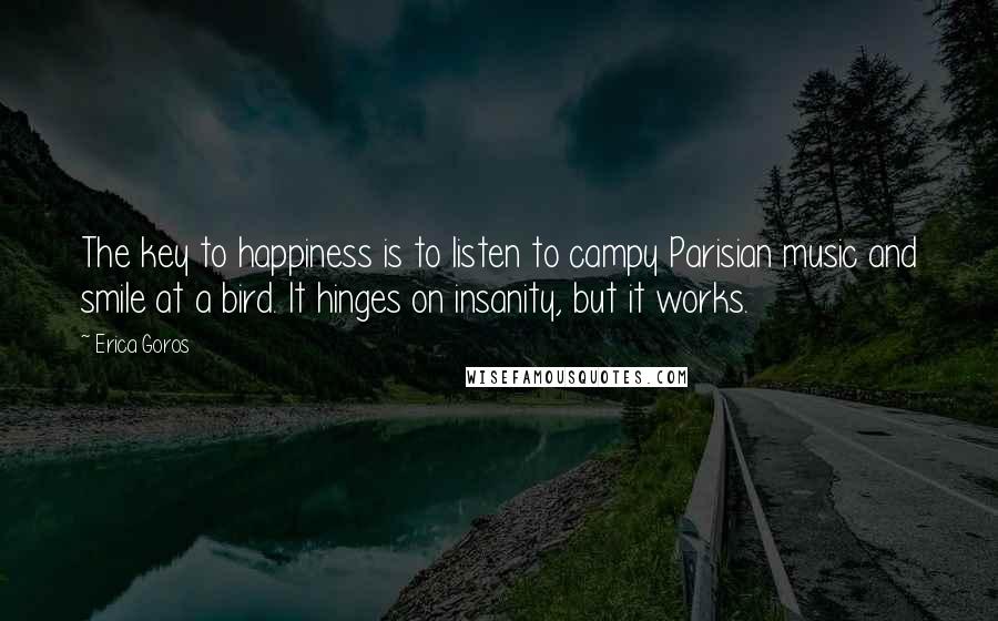Erica Goros Quotes: The key to happiness is to listen to campy Parisian music and smile at a bird. It hinges on insanity, but it works.